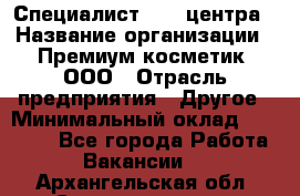 Специалист Call-центра › Название организации ­ Премиум косметик, ООО › Отрасль предприятия ­ Другое › Минимальный оклад ­ 20 000 - Все города Работа » Вакансии   . Архангельская обл.,Северодвинск г.